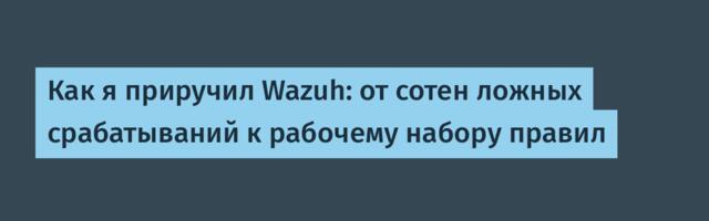 Как я приручил Wazuh: от 1000 ложных срабатываний к рабочему набору правил