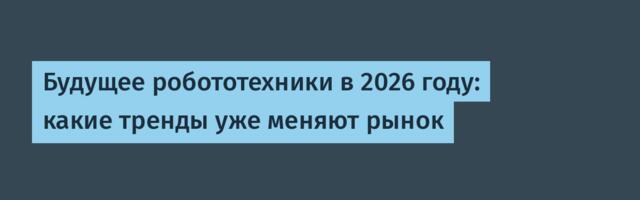 Будущее робототехники в 2026 году: какие тренды уже меняют рынок