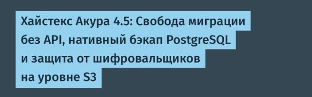 Хайстекс Акура 4.5: Свобода миграции без API, нативный бэкап PostgreSQL и защита от шифровальщиков на уровне S3
