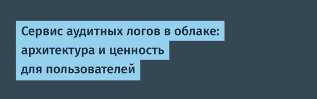 Сервис аудитных логов в облаке: архитектура и ценность для пользователей