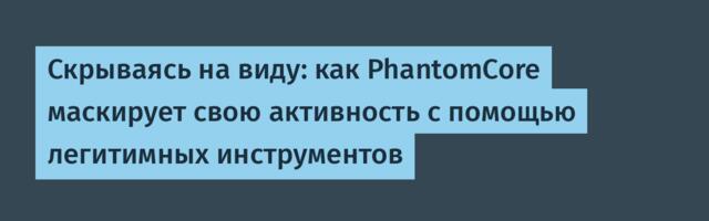 Скрываясь на виду: как PhantomCore маскирует свою активность с помощью легитимных инструментов