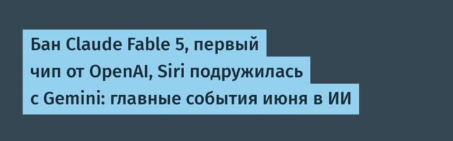 Бан Claude Fable 5, первый чип от OpenAI, Siri подружилась с Gemini: главные события июня в ИИ