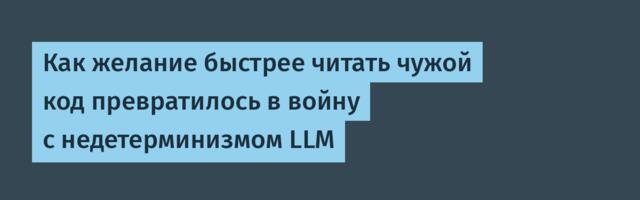 Как желание быстрее читать чужой код превратилось в войну с недетерминизмом LLM