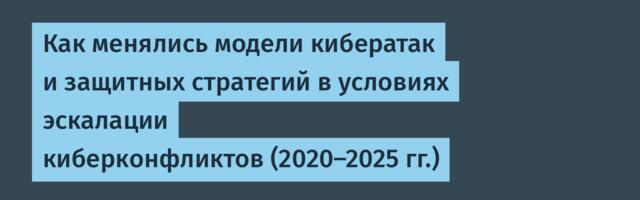 Как менялись модели кибератак и защитных стратегий в условиях эскалации киберконфликтов (2020–2025 гг.)