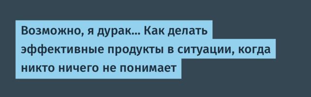 Возможно, я дурак… Как делать эффективные продукты в ситуации, когда никто ничего не понимает