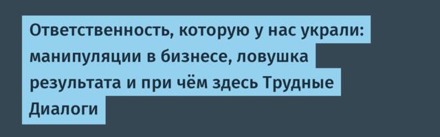 Ответственность, которую у нас украли: манипуляции в бизнесе, ловушка результата и при чём здесь Трудные Диалоги