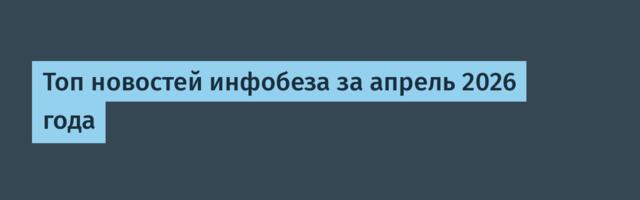 Топ новостей инфобеза за апрель 2026 года
