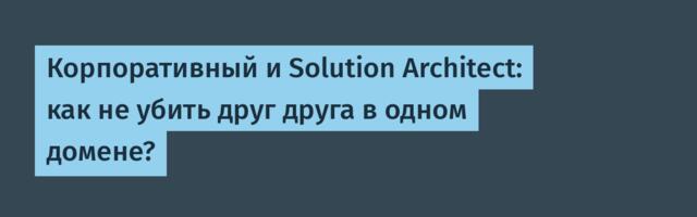 Корпоративный и Solution Architect: как не убить друг друга в одном домене?
