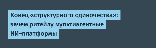 Конец «структурного одиночества»: зачем ритейлу мультиагентные ИИ-платформы