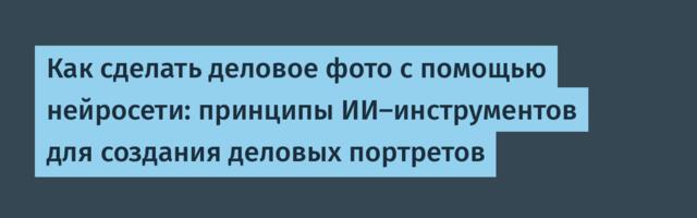 Как сделать деловое фото с помощью нейросети: принципы ИИ-инструментов для создания деловых портретов