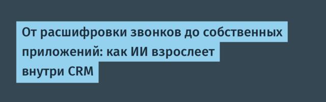 От расшифровки звонков до собственных приложений: как ИИ взрослеет внутри CRM