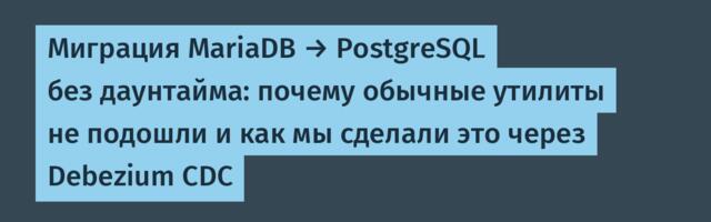 Миграция MariaDB → PostgreSQL без даунтайма: почему обычные утилиты не подошли и как мы сделали это через Debezium CDC