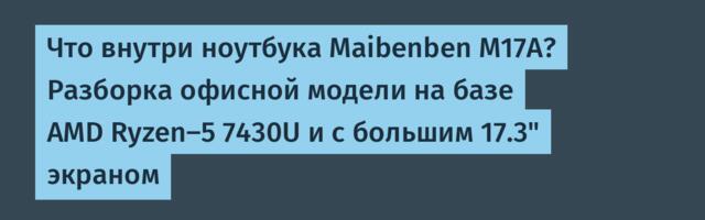 Что внутри ноутбука Maibenben M17A? Разборка офисной модели на базе AMD Ryzen-5 7430U и с большим 17.3" экраном