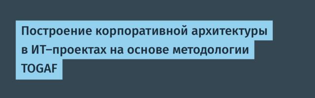 Построение корпоративной архитектуры в ИТ-проектах на основе методологии TOGAF