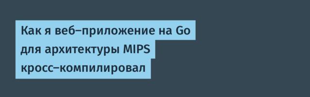 Как я веб-приложение на Go для архитектуры MIPS кросс-компилировал