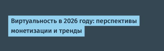 Виртуальность в 2026 году: перспективы монетизации и тренды