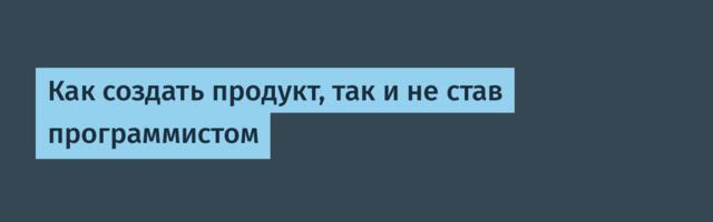 Как создать продукт, так и не став программистом