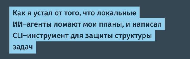 Как я устал от того, что локальные ИИ-агенты ломают мои планы, и написал CLI-инструмент для защиты структуры задач