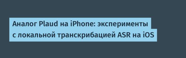 Аналог Plaud на iPhone: эксперименты с локальной транскрибацией ASR на iOS