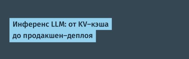 Инференс LLM: от KV-кэша до продакшен-деплоя