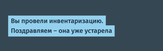 Вы провели инвентаризацию. Поздравляем — она уже устарела