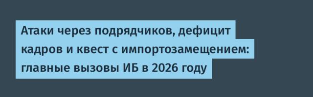 Атаки через подрядчиков, дефицит кадров и квест с импортозамещением: главные вызовы ИБ в 2026 году