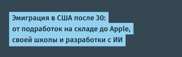 Эмиграция в США после 30: от подработок на складе до Apple, своей школы и разработки с ИИ