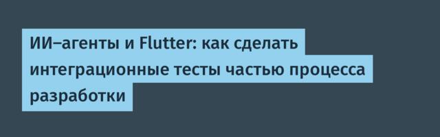 ИИ-агенты и Flutter: как сделать интеграционные тесты частью процесса разработки