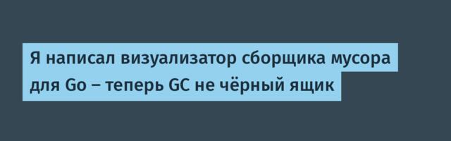 Я написал визуализатор сборщика мусора для Go — теперь GC не чёрный ящик