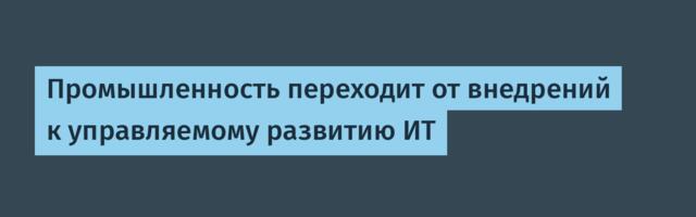 Промышленность переходит от внедрений к управляемому развитию ИТ