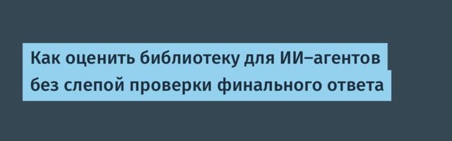 [Перевод] Как оценить библиотеку для ИИ-агентов без слепой проверки финального ответа