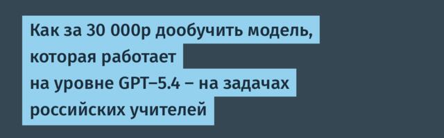 Как за 30 000р дообучить модель, которая работает на уровне GPT-5.4 — на задачах российских учителей