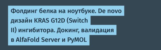 Фолдинг белка на ноутбуке. De novo дизайн KRAS G12D (Switch II) ингибитора. Докинг, валидация в AlfaFold Server и PyMOL