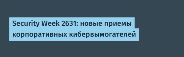 Security Week 2631: новые приемы корпоративных кибервымогателей