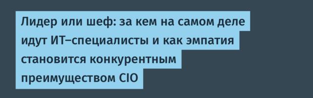 Лидер или шеф: за кем на самом деле идут ИТ-специалисты и как эмпатия становится конкурентным преимуществом CIO