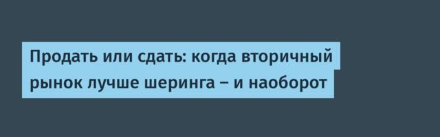 Продать или сдать: когда вторичный рынок лучше шеринга — и наоборот