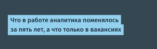 Что в работе аналитика поменялось за пять лет, а что только в вакансиях