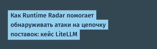 Как Runtime Radar помогает обнаруживать атаки на цепочку поставок: кейс LiteLLM