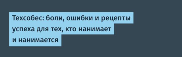 Техсобес: боли, ошибки и рецепты успеха для тех, кто нанимает и нанимается