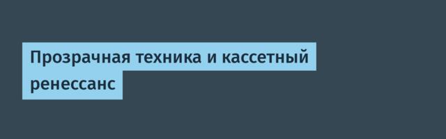 Прозрачная техника и кассетный ренессанс