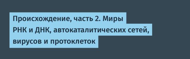 Происхождение, часть 2. Миры РНК и ДНК, автокаталитических сетей, вирусов и протоклеток