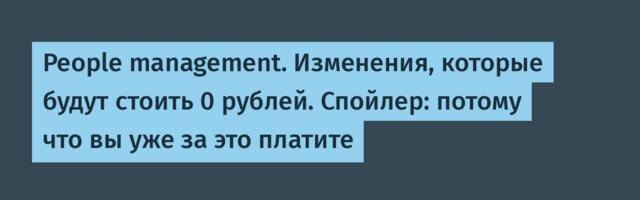 People management. Изменения, которые будут стоить 0 рублей. Спойлер: потому что вы уже за это платите