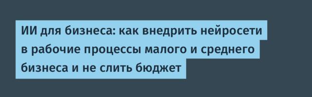 ИИ для бизнеса: как внедрить нейросети в рабочие процессы малого и среднего бизнеса и не слить бюджет