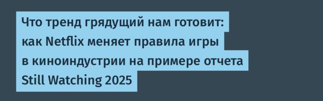 Что тренд грядущий нам готовит: как Netflix меняет правила игры в киноиндустрии на примере отчета Still Watching 2025