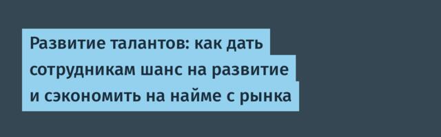 Развитие талантов: как дать сотрудникам шанс на развитие и сэкономить на найме с рынка