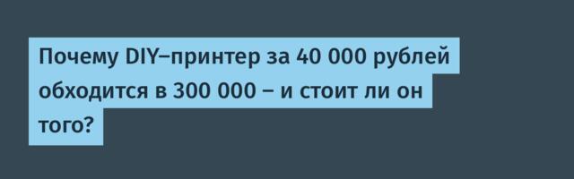 Почему DIY-принтер за 40 000 рублей обходится в 300 000 — и стоит ли он того?