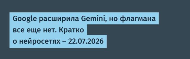 Google расширила Gemini, но флагмана все еще нет. Кратко о нейросетях — 22.07.2026
