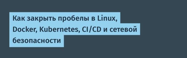 Как закрыть пробелы в Linux, Docker, Kubernetes, CI/CD и сетевой безопасности