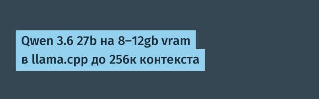 Qwen 3.6 27b на 8-12gb vram в llama.cpp до 256к контекста