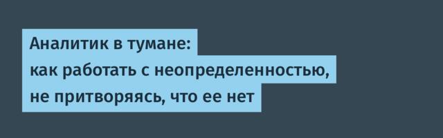 Аналитик в тумане: как работать с неопределенностью, не притворяясь, что ее нет